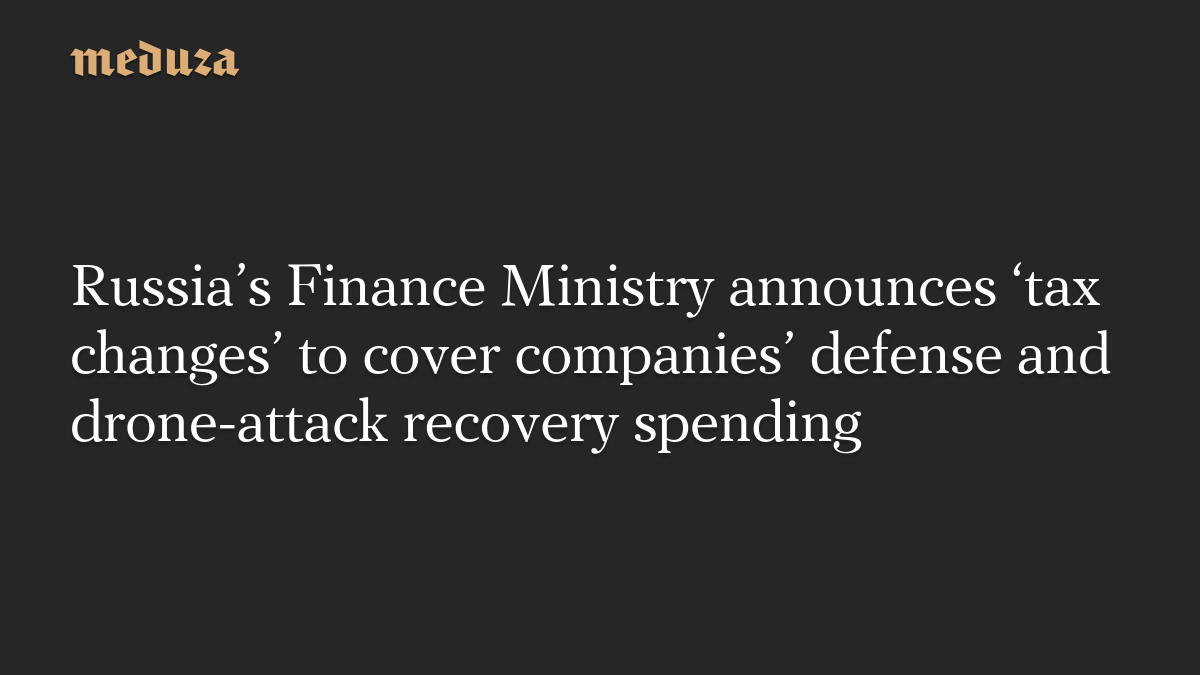 Russia’s Finance Ministry announces ‘tax changes’ to cover companies’ defense and drone-attack recovery spending – meduza.io